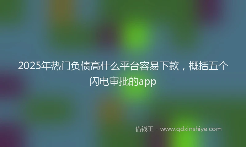 2025年热门负债高什么平台容易下款，概括五个闪电审批的app