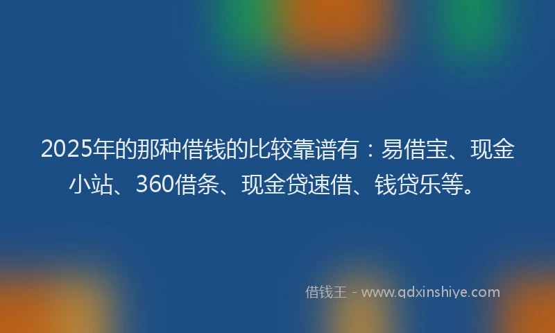 2025年的那种借钱的比较靠谱有:易借宝、现金小站、360借条、现金贷速借、钱贷乐等。