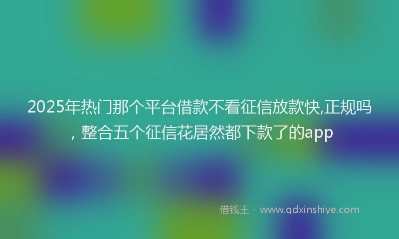 2025年热门那个平台借款不看征信放款快,正规吗,整合五个征信花居然都下款了的app
