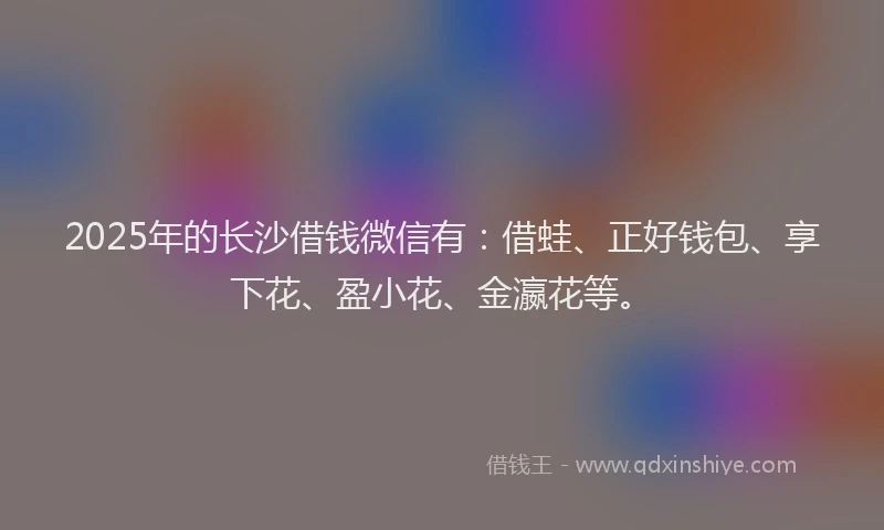 2025年的长沙借钱微信有：借蛙、正好钱包、享下花、盈小花、金瀛花等。