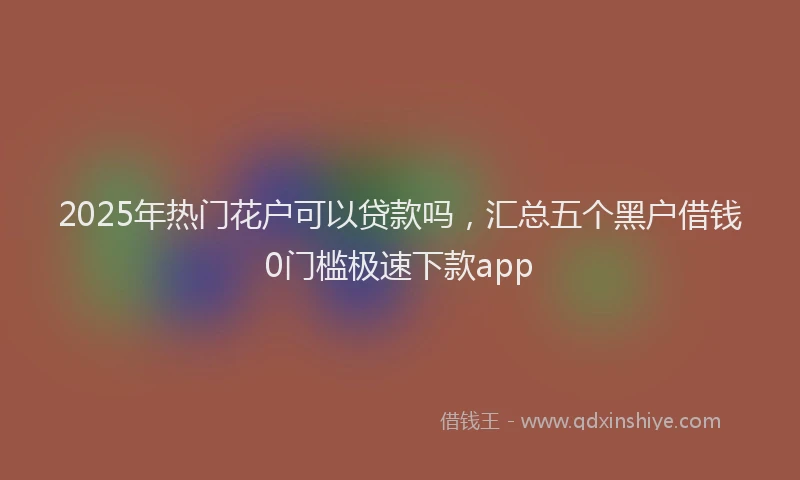 2025年热门花户可以贷款吗，汇总五个黑户借钱0门槛极速下款app