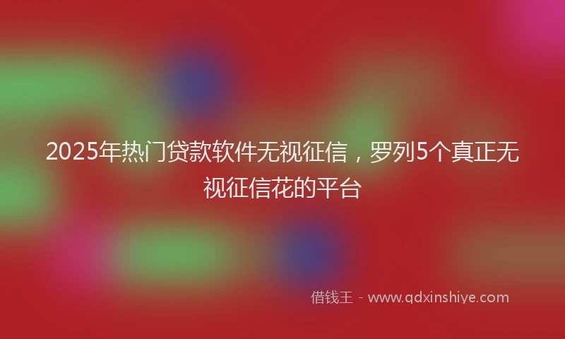 2025年热门贷款软件无视征信，罗列5个真正无视征信花的平台