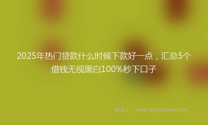 2025年热门贷款什么时候下款好一点，汇总5个借钱无视黑白100%秒下口子