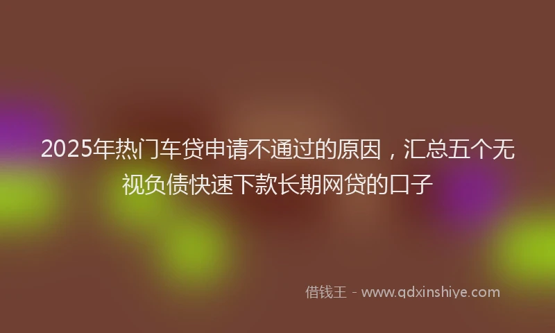 2025年热门车贷申请不通过的原因，汇总五个无视负债快速下款长期网贷的口子
