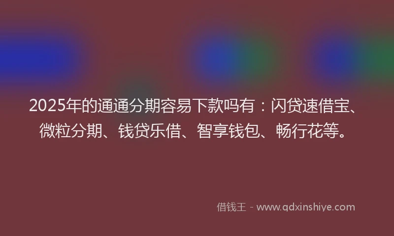 2025年的通通分期容易下款吗有：闪贷速借宝、微粒分期、钱贷乐借、智享钱包、畅行花等。