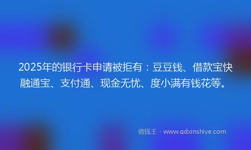 2025年的银行卡申请被拒有:豆豆钱、借款宝快融通宝、支付通、现金无忧、度小满有钱花等。