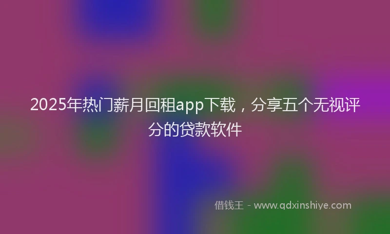 2025年热门薪月回租app下载，分享五个无视评分的贷款软件