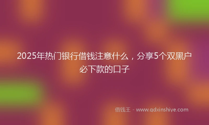 2025年热门银行借钱注意什么,分享5个双黑户必下款的口子