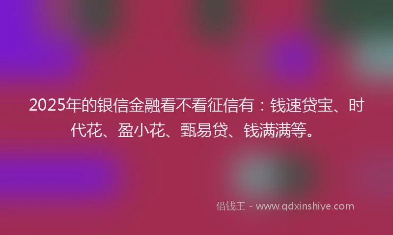 2025年的银信金融看不看征信有：钱速贷宝、时代花、盈小花、甄易贷、钱满满等。