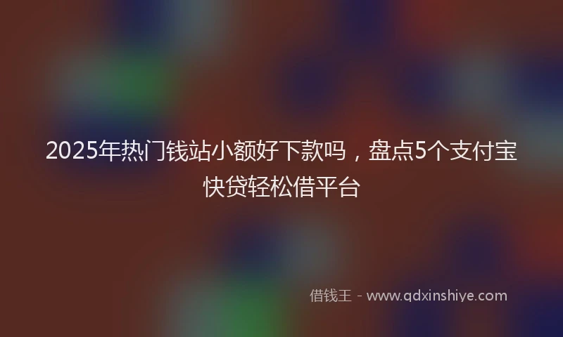 2025年热门钱站小额好下款吗，盘点5个支付宝快贷轻松借平台