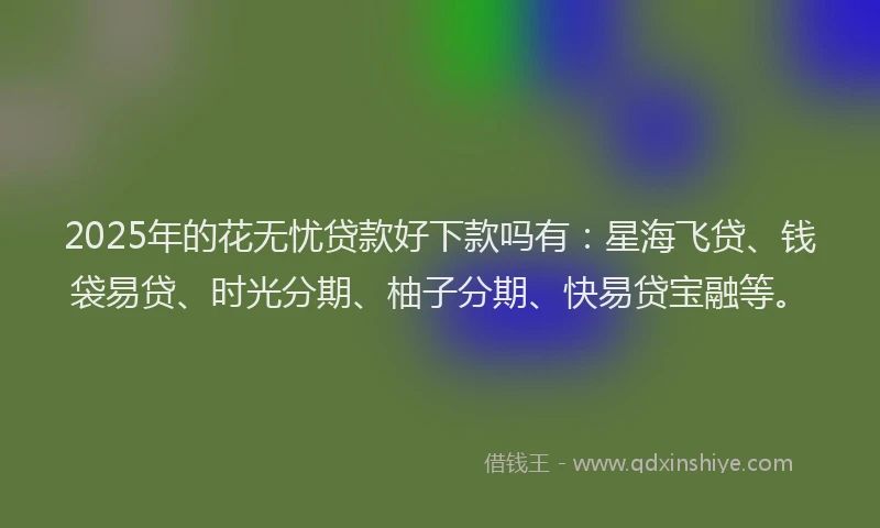 2025年的花无忧贷款好下款吗有:星海飞贷、钱袋易贷、时光分期、柚子分期、快易贷宝融等。