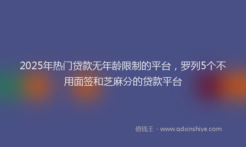 2025年热门贷款无年龄限制的平台,罗列5个不用面签和芝麻分的贷款平台