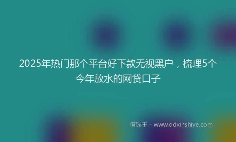 2025年热门那个平台好下款无视黑户，梳理5个今年放水的网贷口子