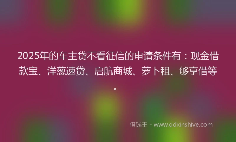 2025年的车主贷不看征信的申请条件有：现金借款宝、洋葱速贷、启航商城、萝卜租、够享借等。