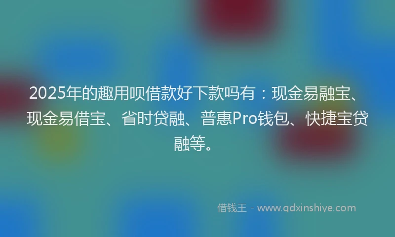 2025年的趣用呗借款好下款吗有：现金易融宝、现金易借宝、省时贷融、普惠Pro钱包、快捷宝贷融等。