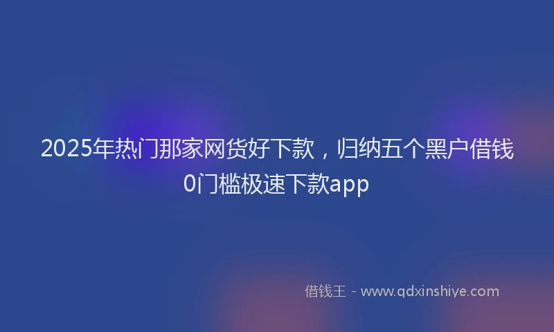 2025年热门那家网货好下款,归纳五个黑户借钱0门槛极速下款app