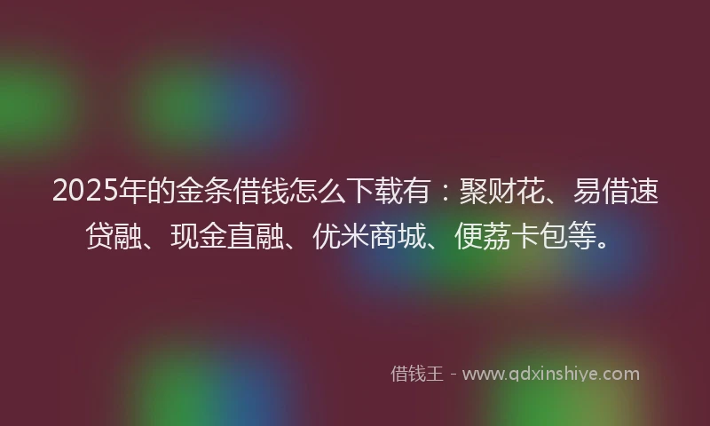 2025年的金条借钱怎么下载有：聚财花、易借速贷融、现金直融、优米商城、便荔卡包等。
