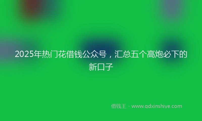 2025年热门花借钱公众号,汇总五个高炮必下的新口子