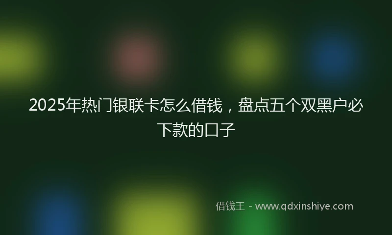 2025年热门银联卡怎么借钱，盘点五个双黑户必下款的口子