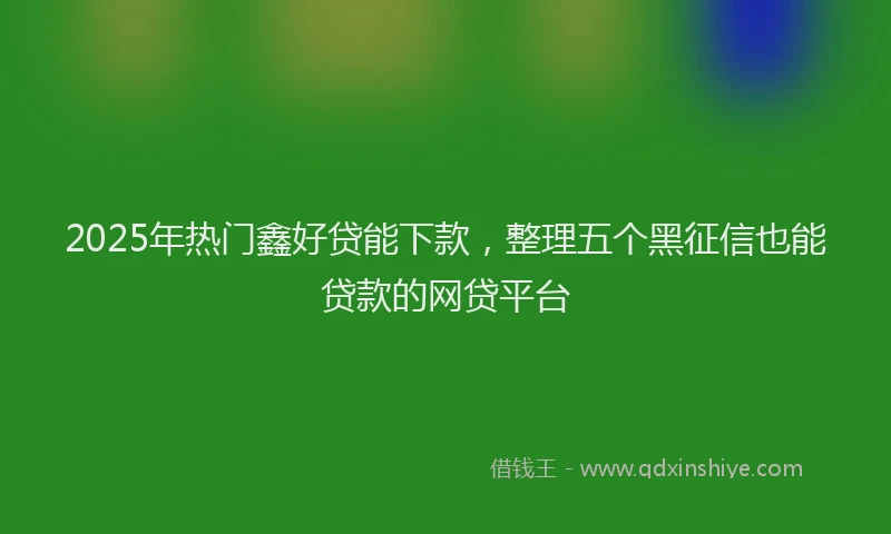 2025年热门鑫好贷能下款，整理五个黑征信也能贷款的网贷平台