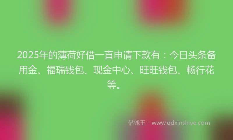 2025年的薄荷好借一直申请下款有：今日头条备用金、福瑞钱包、现金中心、旺旺钱包、畅行花等。