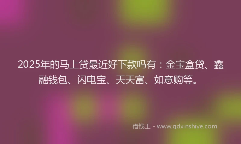 2025年的马上贷最近好下款吗有：金宝盒贷、鑫融钱包、闪电宝、天天富、如意购等。