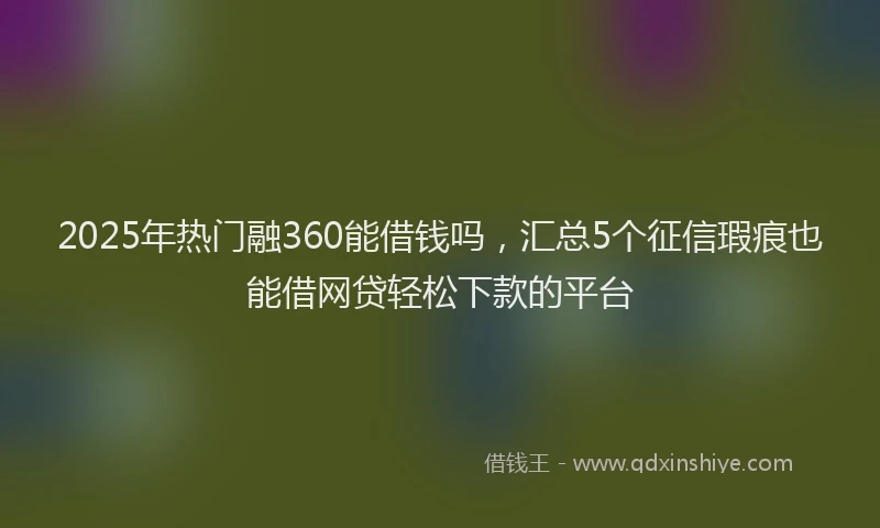 2025年热门融360能借钱吗，汇总5个征信瑕疵也能借网贷轻松下款的平台
