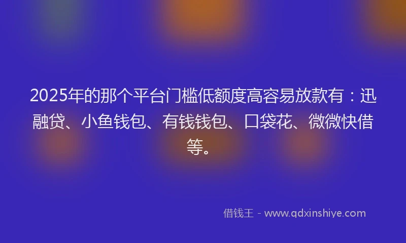 2025年的那个平台门槛低额度高容易放款有：迅融贷、小鱼钱包、有钱钱包、口袋花、微微快借等。