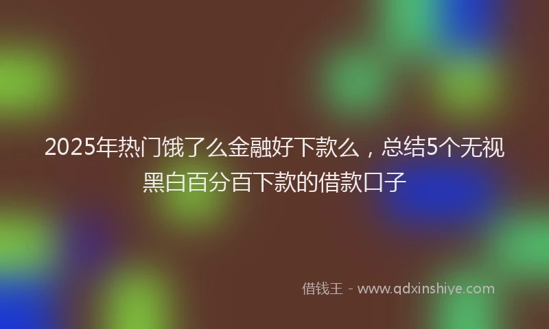 2025年热门饿了么金融好下款么，总结5个无视黑白百分百下款的借款口子