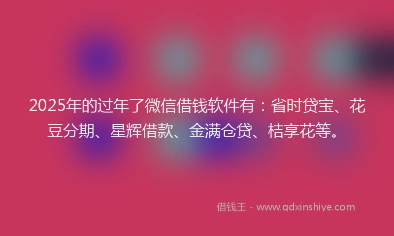 2025年的过年了微信借钱软件有：省时贷宝、花豆分期、星辉借款、金满仓贷、桔享花等。