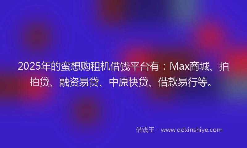 2025年的蛮想购租机借钱平台有：Max商城、拍拍贷、融资易贷、中原快贷、借款易行等。