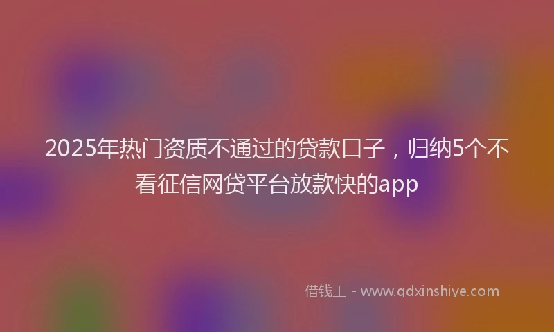 2025年热门资质不通过的贷款口子,归纳5个不看征信网贷平台放款快的app