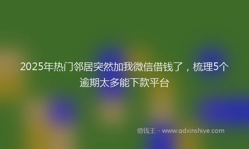 2025年热门邻居突然加我微信借钱了，梳理5个逾期太多能下款平台