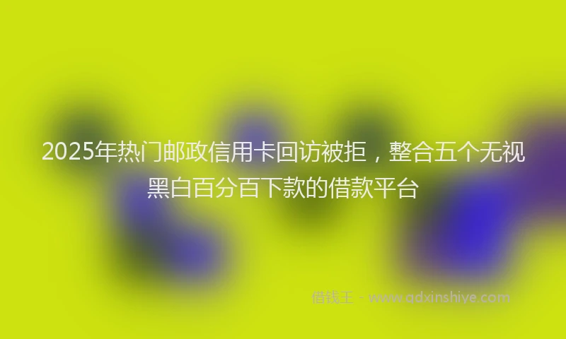 2025年热门邮政信用卡回访被拒,整合五个无视黑白百分百下款的借款平台