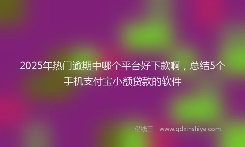 2025年热门逾期中哪个平台好下款啊,总结5个手机支付宝小额贷款的软件