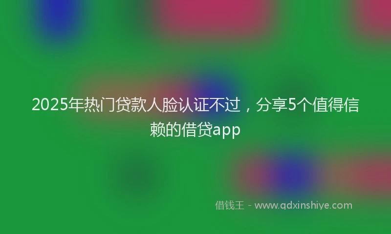 2025年热门贷款人脸认证不过，分享5个值得信赖的借贷app