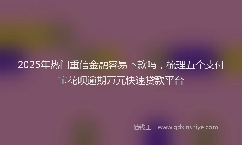 2025年热门重信金融容易下款吗，梳理五个支付宝花呗逾期万元快速贷款平台