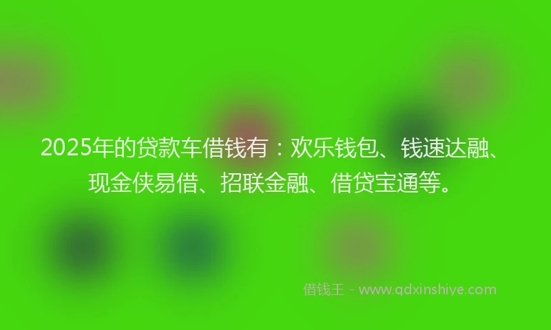 2025年的贷款车借钱有:欢乐钱包、钱速达融、现金侠易借、招联金融、借贷宝通等。