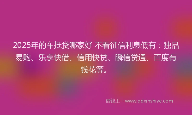 2025年的车抵贷哪家好 不看征信利息低有：独品易购、乐享快借、信用快贷、瞬信贷通、百度有钱花等。