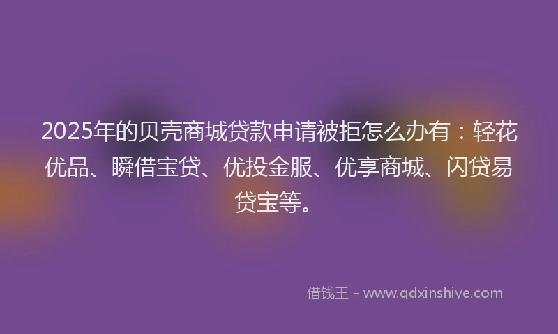 2025年的贝壳商城贷款申请被拒怎么办有：轻花优品、瞬借宝贷、优投金服、优享商城、闪贷易贷宝等。