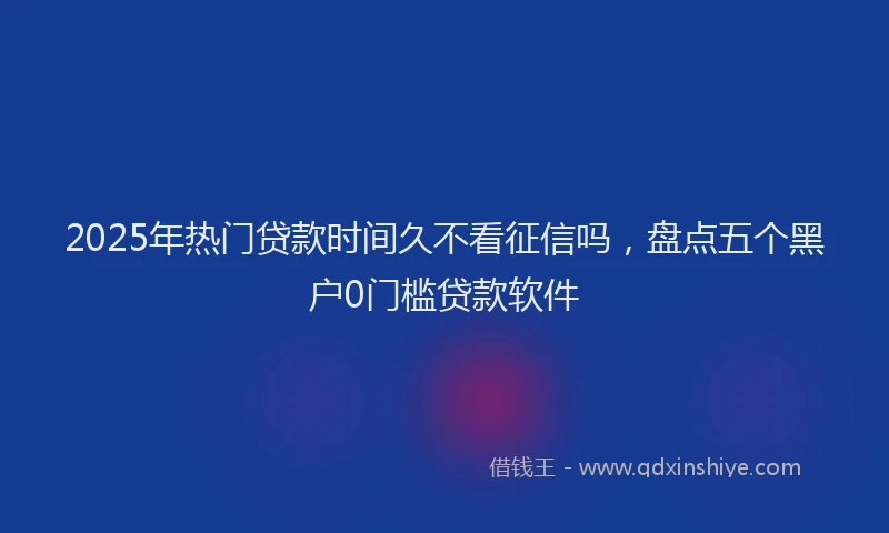 2025年热门贷款时间久不看征信吗,盘点五个黑户0门槛贷款软件