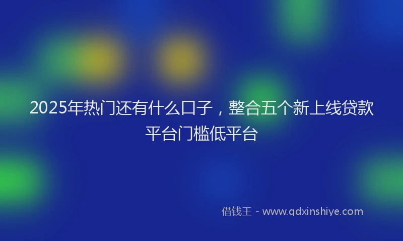 2025年热门还有什么口子,整合五个新上线贷款平台门槛低平台