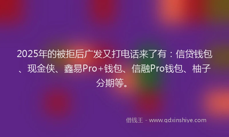 2025年的被拒后广发又打电话来了有：信贷钱包、现金侠、鑫易Pro+钱包、信融Pro钱包、柚子分期等。