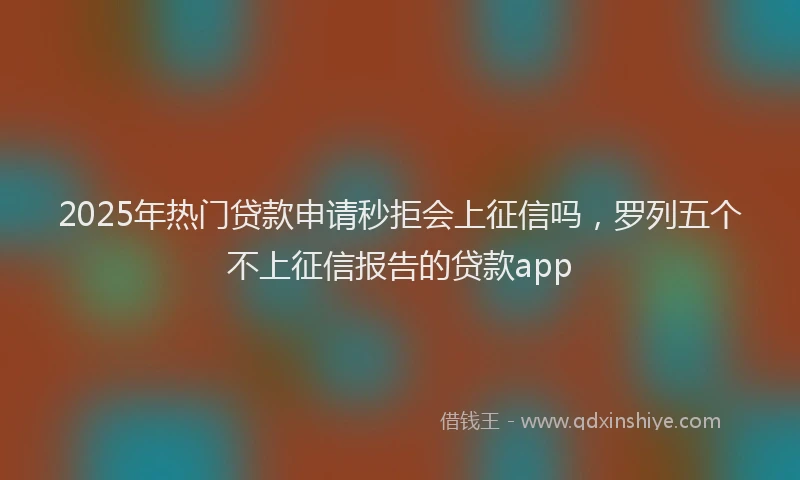 2025年热门贷款申请秒拒会上征信吗,罗列五个不上征信报告的贷款app