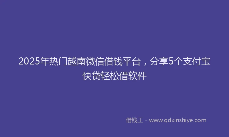 2025年热门越南微信借钱平台，分享5个支付宝快贷轻松借软件