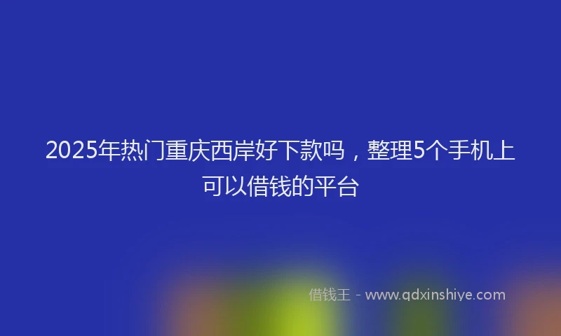 2025年热门重庆西岸好下款吗，整理5个手机上可以借钱的平台