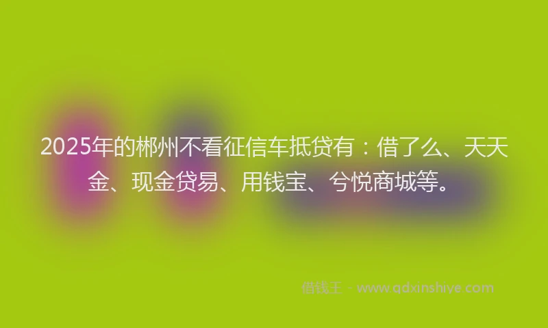 2025年的郴州不看征信车抵贷有：借了么、天天金、现金贷易、用钱宝、兮悦商城等。