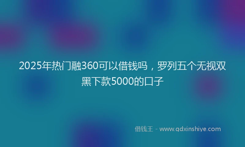 2025年热门融360可以借钱吗，罗列五个无视双黑下款5000的口子