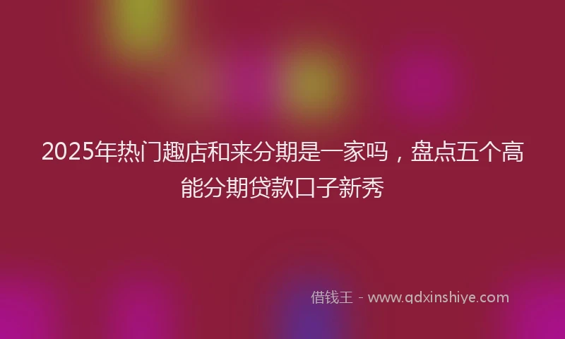2025年热门趣店和来分期是一家吗,盘点五个高能分期贷款口子新秀