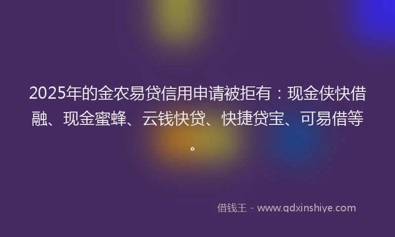 2025年的金农易贷信用申请被拒有：现金侠快借融、现金蜜蜂、云钱快贷、快捷贷宝、可易借等。